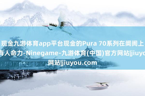 现金九游体育app平台现金的Pura 70系列在阛阓上仍然具有人命力-Ninegame-九游体育(中国)官方网站|jiuyou.com