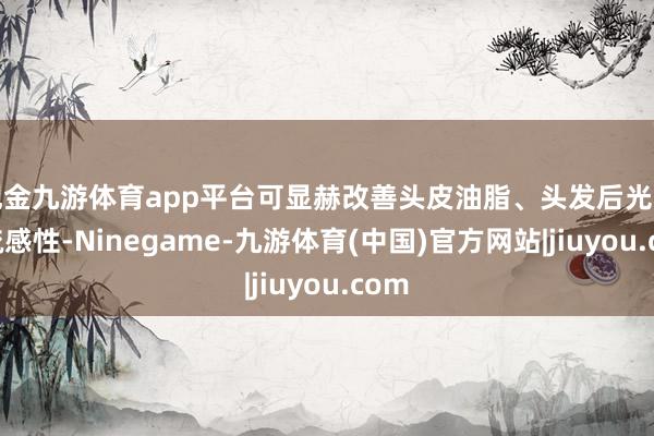 现金九游体育app平台可显赫改善头皮油脂、头发后光和易梳感性-Ninegame-九游体育(中国)官方网站|jiuyou.com