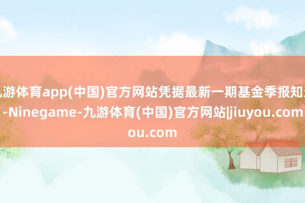 九游体育app(中国)官方网站凭据最新一期基金季报知道-Ninegame-九游体育(中国)官方网站|jiuyou.com