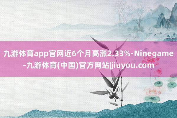 九游体育app官网近6个月高涨2.33%-Ninegame-九游体育(中国)官方网站|jiuyou.com