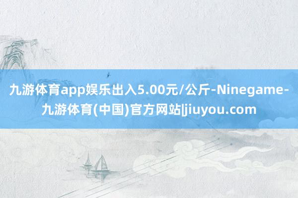 九游体育app娱乐出入5.00元/公斤-Ninegame-九游体育(中国)官方网站|jiuyou.com