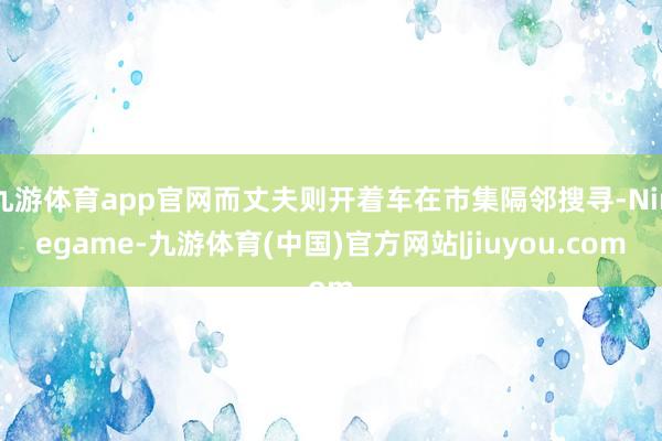 九游体育app官网而丈夫则开着车在市集隔邻搜寻-Ninegame-九游体育(中国)官方网站|jiuyou.com