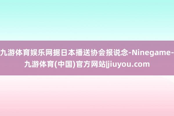 九游体育娱乐网据日本播送协会报说念-Ninegame-九游体育(中国)官方网站|jiuyou.com