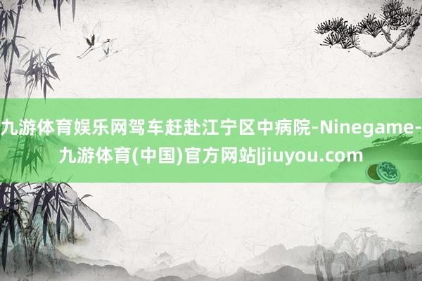 九游体育娱乐网驾车赶赴江宁区中病院-Ninegame-九游体育(中国)官方网站|jiuyou.com