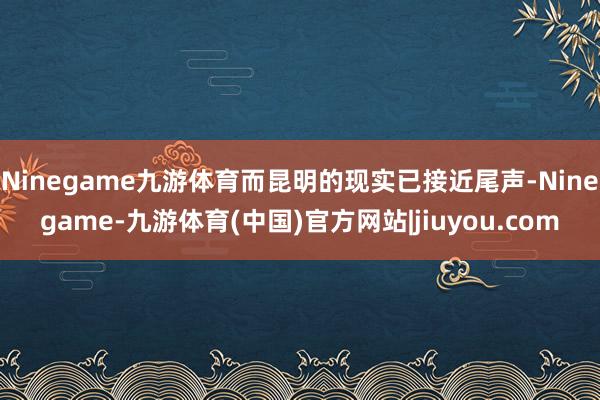 Ninegame九游体育而昆明的现实已接近尾声-Ninegame-九游体育(中国)官方网站|jiuyou.com