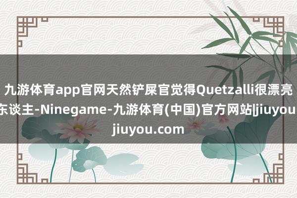 九游体育app官网天然铲屎官觉得Quetzalli很漂亮和迷东谈主-Ninegame-九游体育(中国)官方网站|jiuyou.com