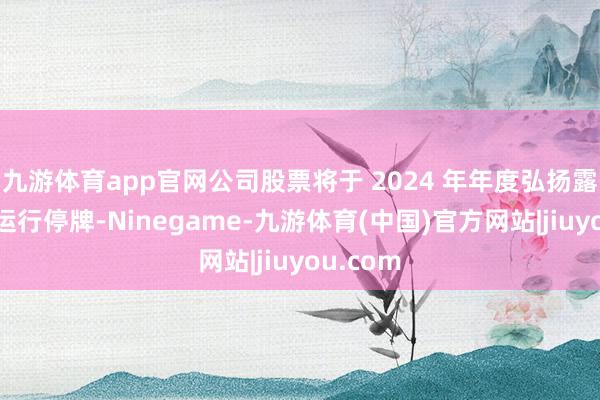 九游体育app官网公司股票将于 2024 年年度弘扬露出日起运行停牌-Ninegame-九游体育(中国)官方网站|jiuyou.com