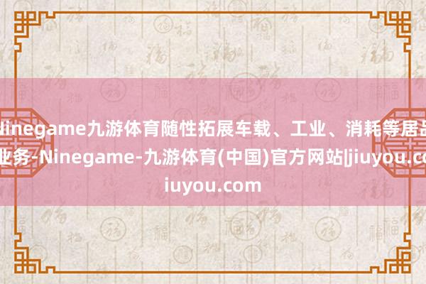 Ninegame九游体育随性拓展车载、工业、消耗等居品线业务-Ninegame-九游体育(中国)官方网站|jiuyou.com