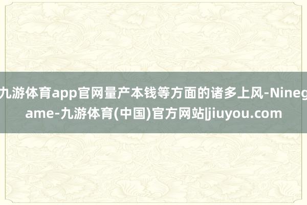 九游体育app官网量产本钱等方面的诸多上风-Ninegame-九游体育(中国)官方网站|jiuyou.com