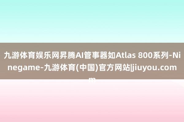 九游体育娱乐网昇腾AI管事器如Atlas 800系列-Ninegame-九游体育(中国)官方网站|jiuyou.com