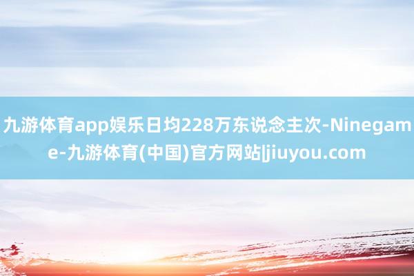 九游体育app娱乐日均228万东说念主次-Ninegame-九游体育(中国)官方网站|jiuyou.com