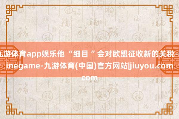 九游体育app娱乐他 “细目 ”会对欧盟征收新的关税-Ninegame-九游体育(中国)官方网站|jiuyou.com