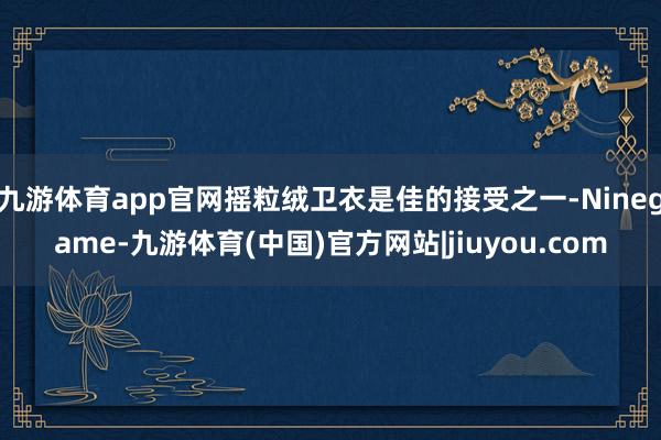 九游体育app官网摇粒绒卫衣是佳的接受之一-Ninegame-九游体育(中国)官方网站|jiuyou.com