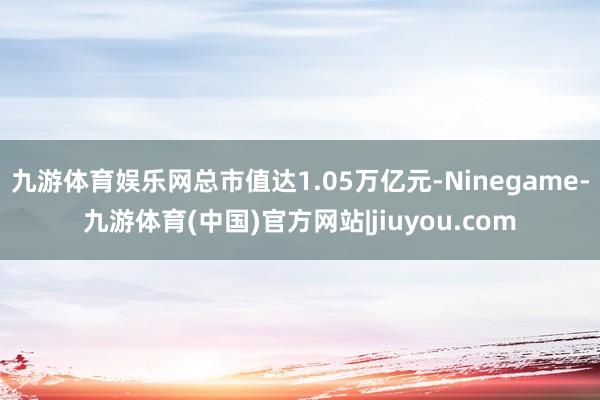 九游体育娱乐网总市值达1.05万亿元-Ninegame-九游体育(中国)官方网站|jiuyou.com