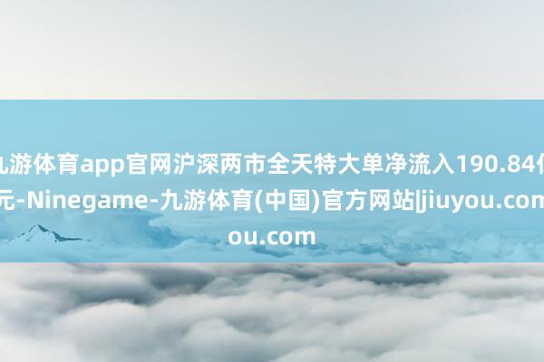 九游体育app官网沪深两市全天特大单净流入190.84亿元-Ninegame-九游体育(中国)官方网站|jiuyou.com