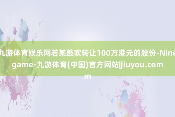 九游体育娱乐网若某鼓吹转让100万港元的股份-Ninegame-九游体育(中国)官方网站|jiuyou.com