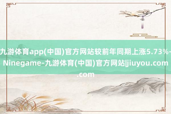 九游体育app(中国)官方网站较前年同期上涨5.73%-Ninegame-九游体育(中国)官方网站|jiuyou.com