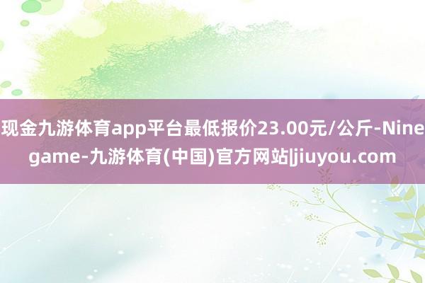 现金九游体育app平台最低报价23.00元/公斤-Ninegame-九游体育(中国)官方网站|jiuyou.com