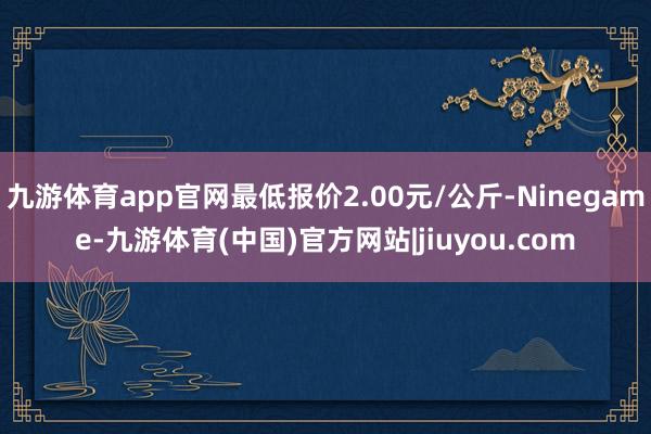 九游体育app官网最低报价2.00元/公斤-Ninegame-九游体育(中国)官方网站|jiuyou.com