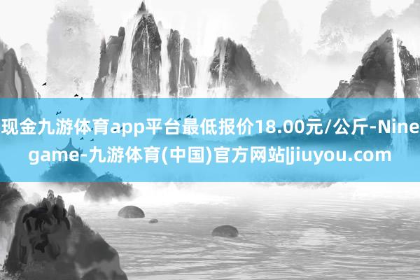 现金九游体育app平台最低报价18.00元/公斤-Ninegame-九游体育(中国)官方网站|jiuyou.com