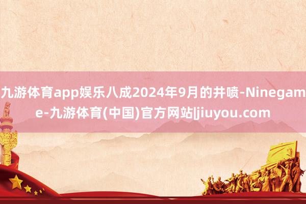 九游体育app娱乐八成2024年9月的井喷-Ninegame-九游体育(中国)官方网站|jiuyou.com