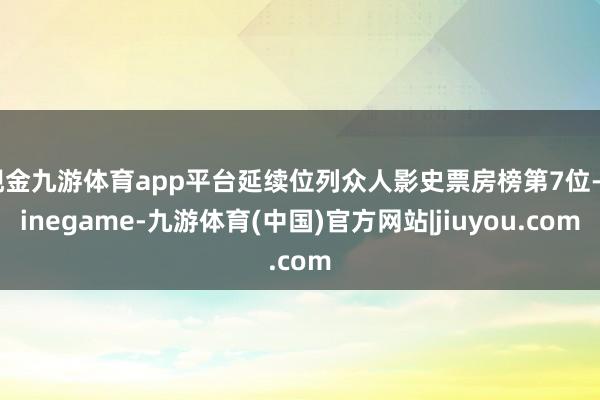 现金九游体育app平台延续位列众人影史票房榜第7位-Ninegame-九游体育(中国)官方网站|jiuyou.com