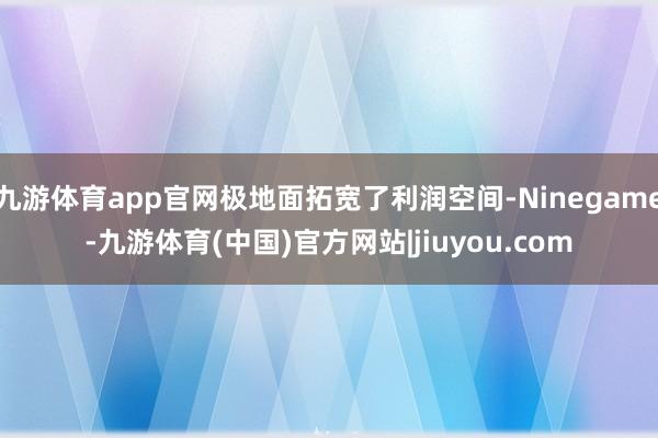 九游体育app官网极地面拓宽了利润空间-Ninegame-九游体育(中国)官方网站|jiuyou.com