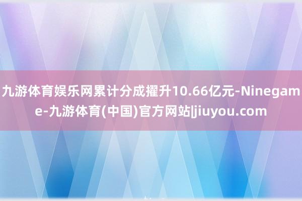 九游体育娱乐网累计分成擢升10.66亿元-Ninegame-九游体育(中国)官方网站|jiuyou.com