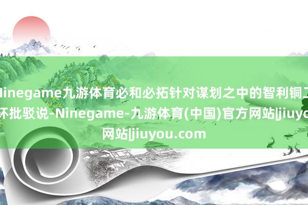 Ninegame九游体育必和必拓针对谋划之中的智利铜工场递交环批驳说-Ninegame-九游体育(中国)官方网站|jiuyou.com