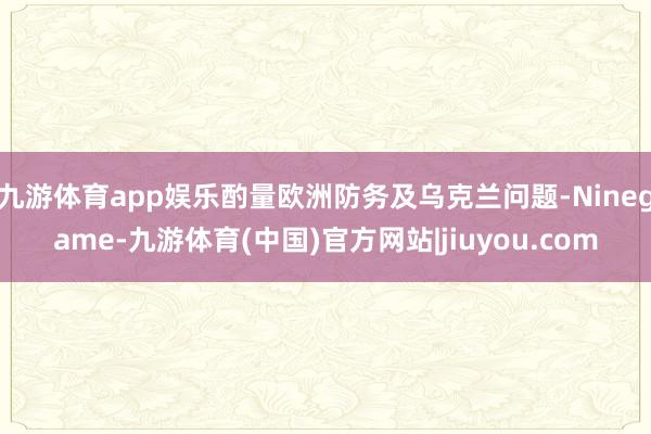 九游体育app娱乐酌量欧洲防务及乌克兰问题-Ninegame-九游体育(中国)官方网站|jiuyou.com